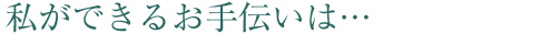 私ができるお手伝いは…