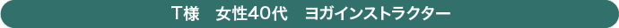 Ｔ様　女性　40代　　ヨガインストラクター