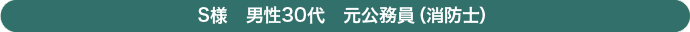 Ｓ様　男性　30代　元公務員（消防士）